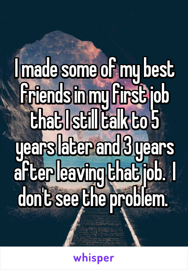 I made some of my best friends in my first job that I still talk to 5 years later and 3 years after leaving that job.  I don't see the problem. 