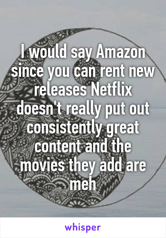 I would say Amazon since you can rent new releases Netflix doesn't really put out consistently great content and the movies they add are meh