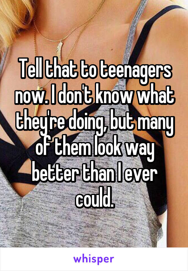 Tell that to teenagers now. I don't know what they're doing, but many of them look way better than I ever could.