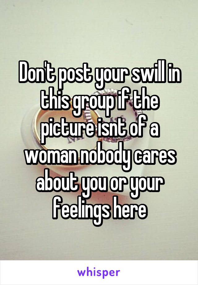 Don't post your swill in this group if the picture isnt of a woman nobody cares about you or your feelings here