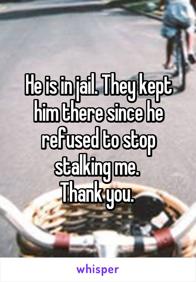 He is in jail. They kept him there since he refused to stop stalking me. 
Thank you. 