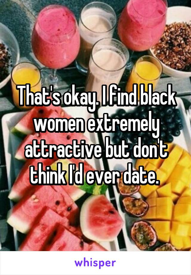 That's okay. I find black women extremely attractive but don't think I'd ever date. 