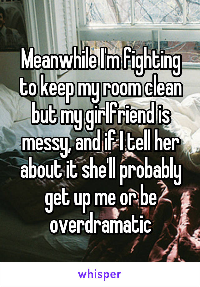 Meanwhile I'm fighting to keep my room clean but my girlfriend is messy, and if I tell her about it she'll probably get up me or be overdramatic