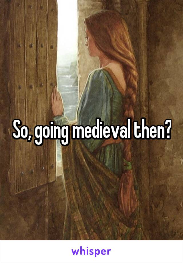 So, going medieval then?