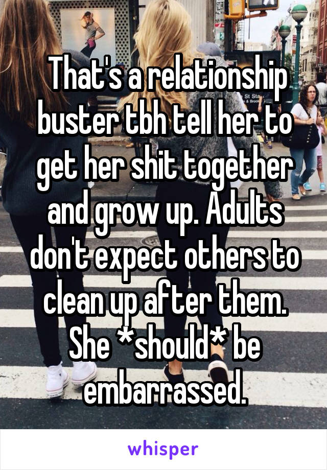  That's a relationship buster tbh tell her to get her shit together and grow up. Adults don't expect others to clean up after them. She *should* be embarrassed.