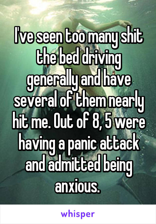 I've seen too many shit the bed driving generally and have several of them nearly hit me. Out of 8, 5 were having a panic attack and admitted being anxious. 