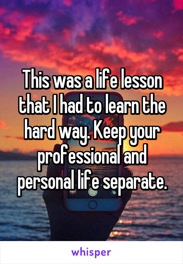 This was a life lesson that I had to learn the hard way. Keep your professional and personal life separate.