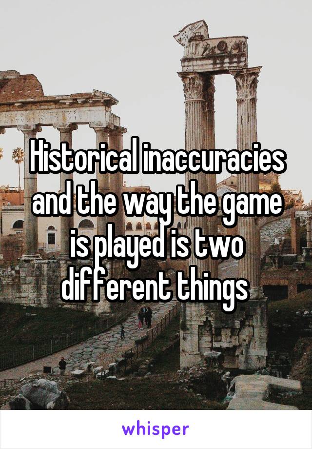 Historical inaccuracies and the way the game is played is two different things 
