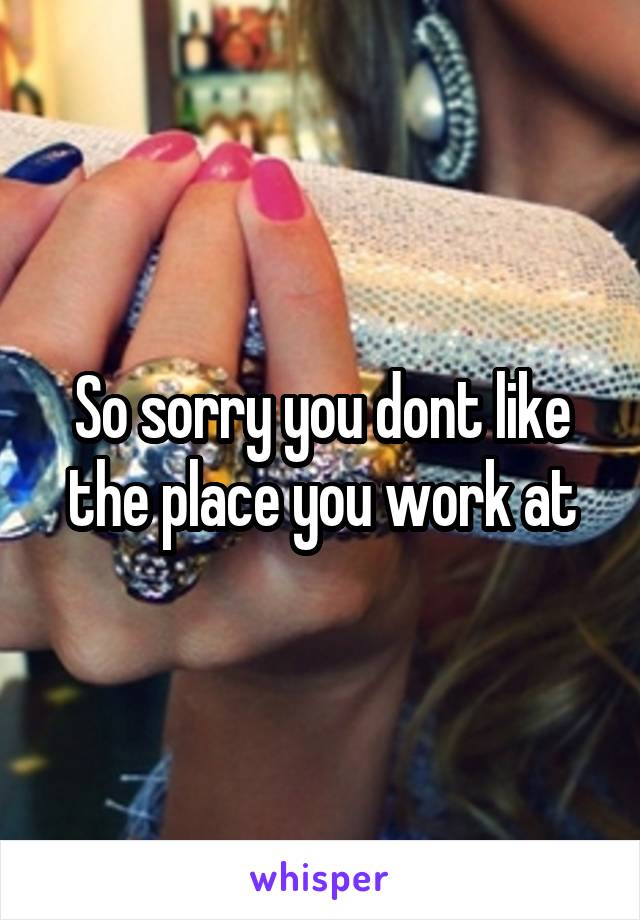 So sorry you dont like the place you work at