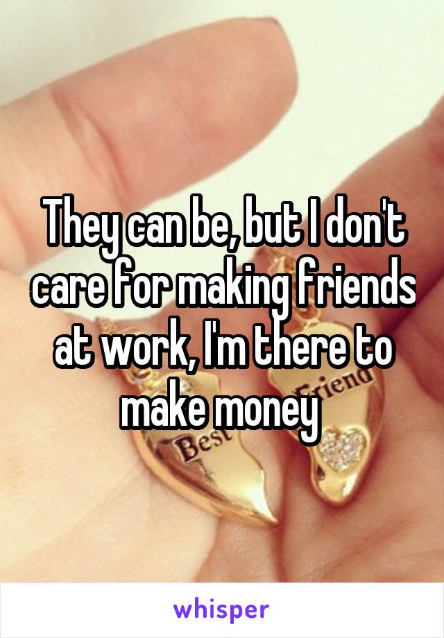 They can be, but I don't care for making friends at work, I'm there to make money 