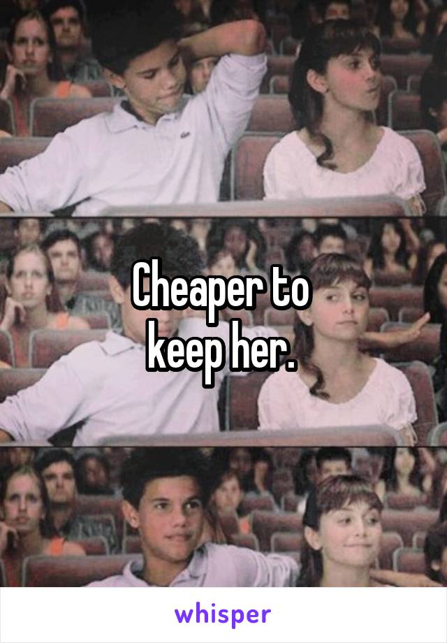 Cheaper to 
keep her. 