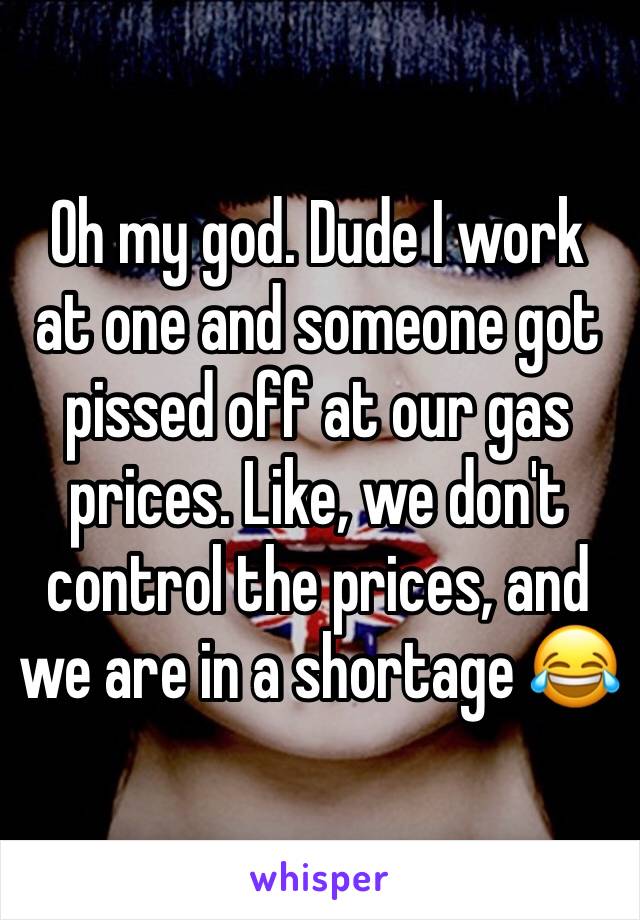 Oh my god. Dude I work at one and someone got pissed off at our gas prices. Like, we don't control the prices, and we are in a shortage 😂