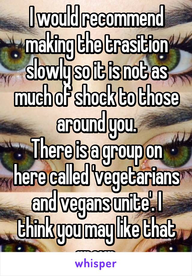 I would recommend making the trasition slowly so it is not as much of shock to those around you.
There is a group on here called 'vegetarians and vegans unite'. I think you may like that group.