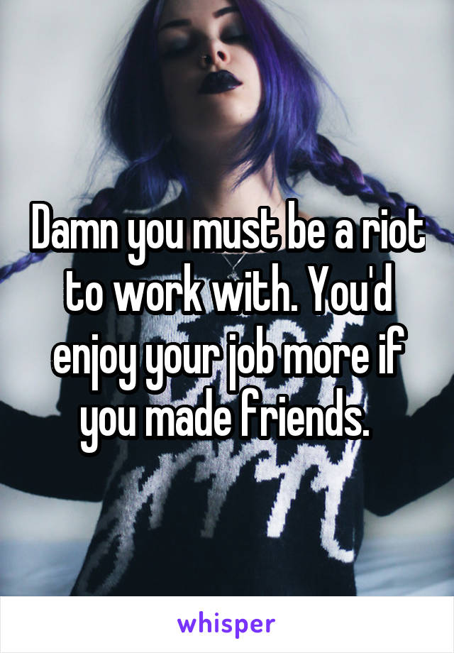 Damn you must be a riot to work with. You'd enjoy your job more if you made friends. 