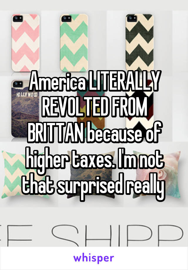America LITERALLY REVOLTED FROM BRITTAN because of higher taxes. I'm not that surprised really 