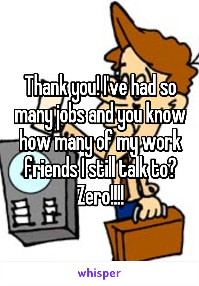 Thank you! I've had so many jobs and you know how many of my work friends I still talk to? Zero!!!!