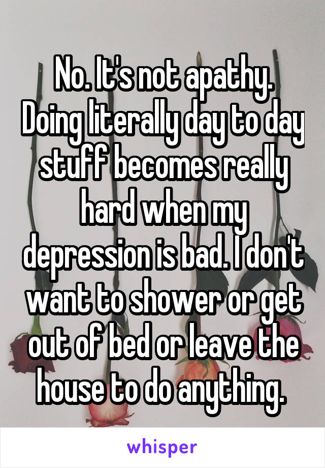 No. It's not apathy. Doing literally day to day stuff becomes really hard when my depression is bad. I don't want to shower or get out of bed or leave the house to do anything. 