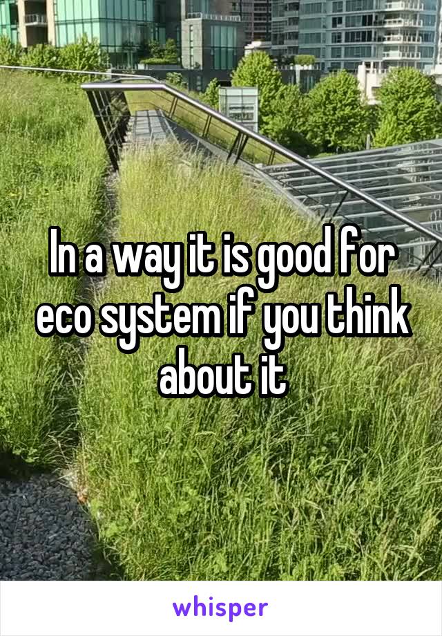 In a way it is good for eco system if you think about it