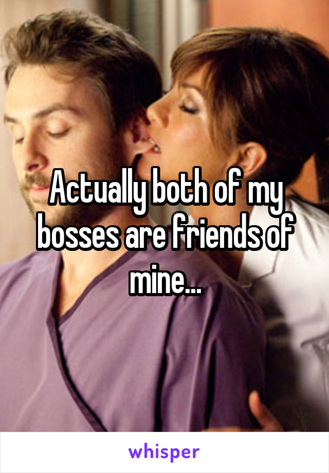 Actually both of my bosses are friends of mine...