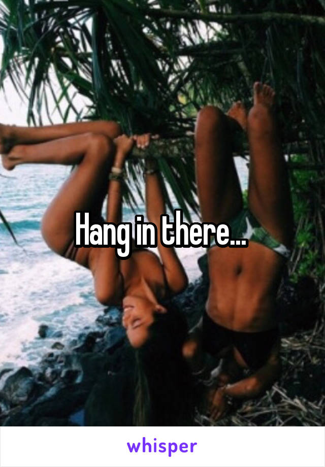Hang in there... 
