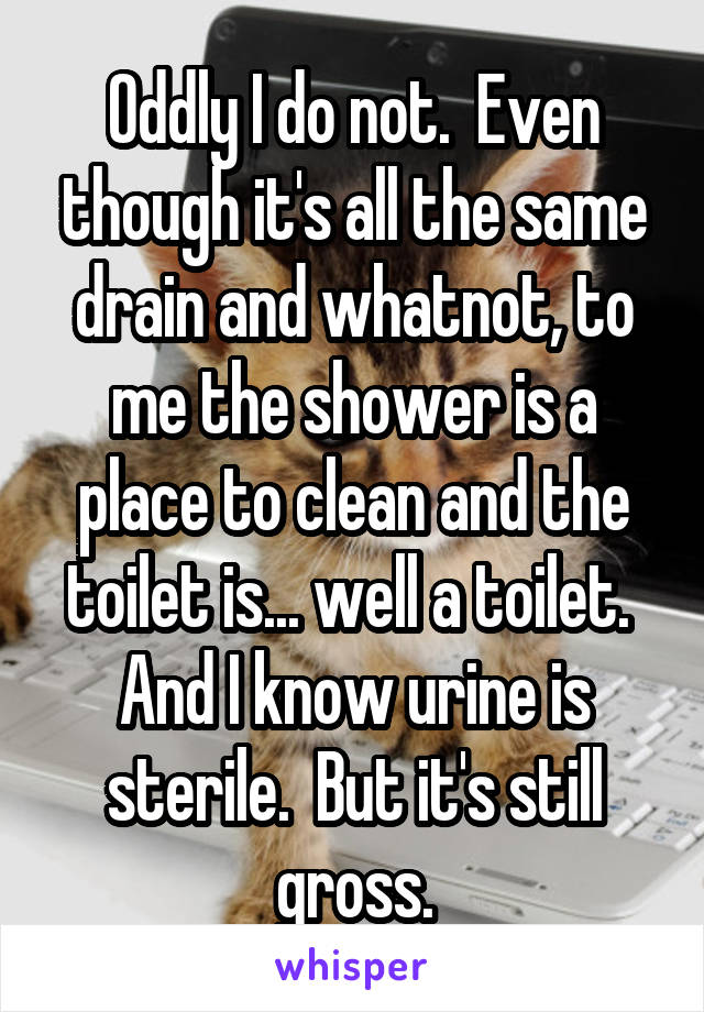 Oddly I do not.  Even though it's all the same drain and whatnot, to me the shower is a place to clean and the toilet is... well a toilet.  And I know urine is sterile.  But it's still gross.