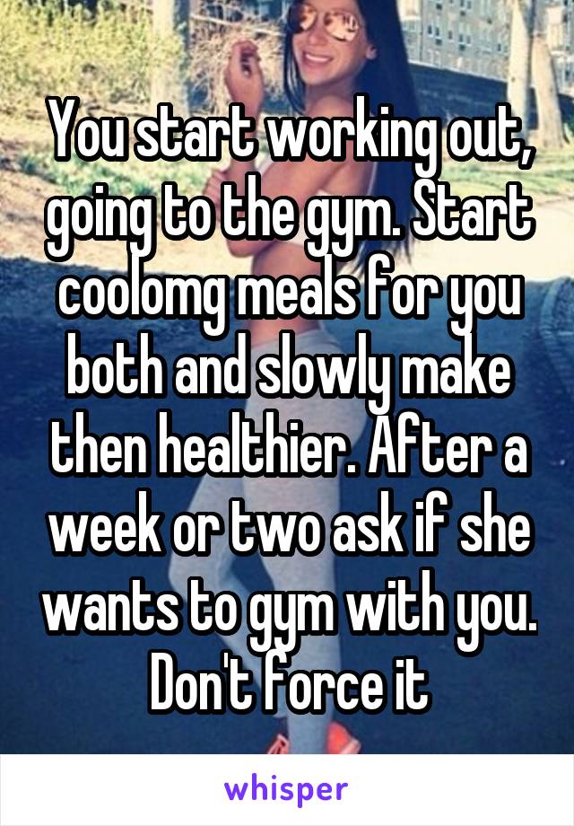 You start working out, going to the gym. Start coolomg meals for you both and slowly make then healthier. After a week or two ask if she wants to gym with you. Don't force it