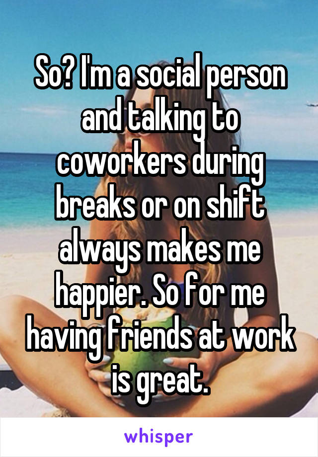 So? I'm a social person and talking to coworkers during breaks or on shift always makes me happier. So for me having friends at work is great.