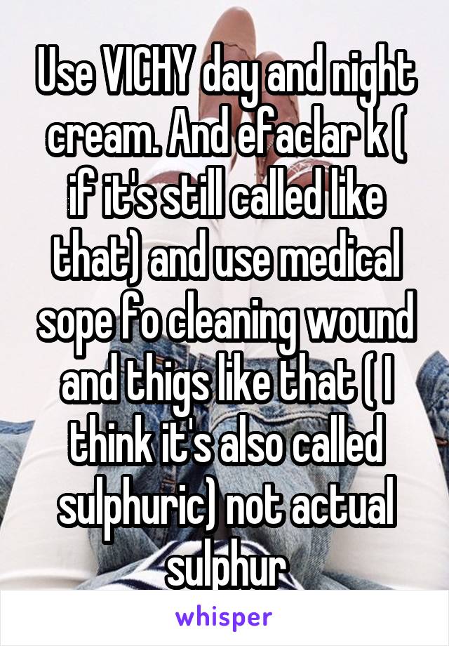 Use VICHY day and night cream. And efaclar k ( if it's still called like that) and use medical sope fo cleaning wound and thigs like that ( I think it's also called sulphuric) not actual sulphur