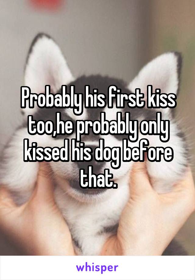 Probably his first kiss too,he probably only kissed his dog before that.