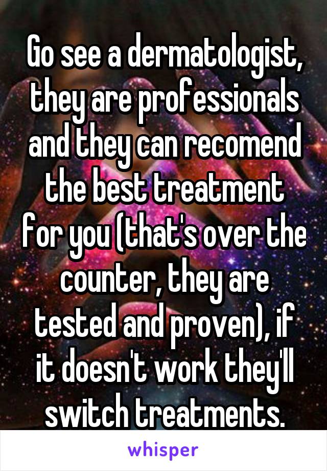 Go see a dermatologist, they are professionals and they can recomend the best treatment for you (that's over the counter, they are tested and proven), if it doesn't work they'll switch treatments.