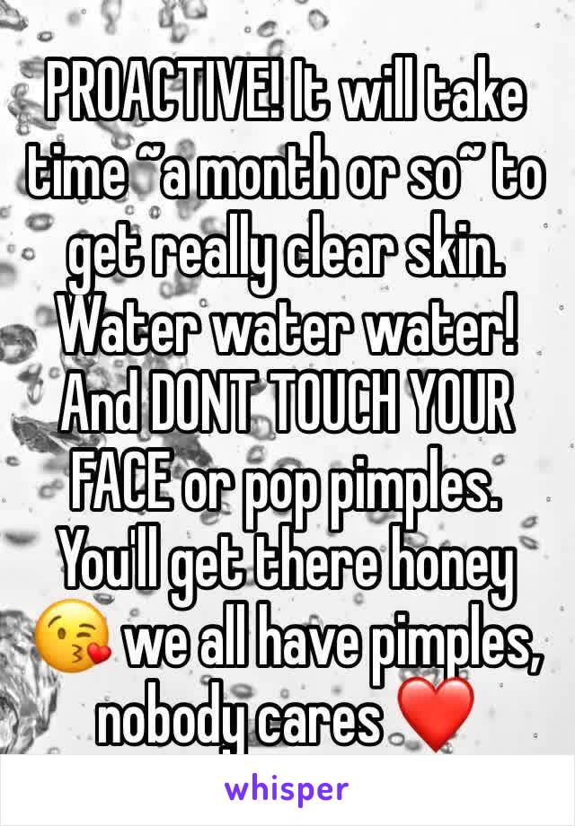 PROACTIVE! It will take time ~a month or so~ to get really clear skin. Water water water! And DONT TOUCH YOUR FACE or pop pimples. You'll get there honey 😘 we all have pimples, nobody cares ❤️