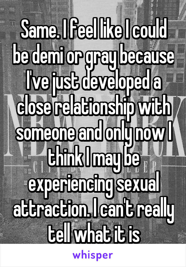 Same. I feel like I could be demi or gray because I've just developed a close relationship with someone and only now I think I may be experiencing sexual attraction. I can't really tell what it is
