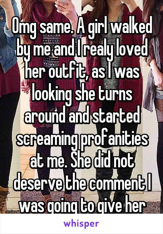 Omg same. A girl walked by me and I realy loved her outfit, as I was looking she turns around and started screaming profanities at me. She did not deserve the comment I was going to give her