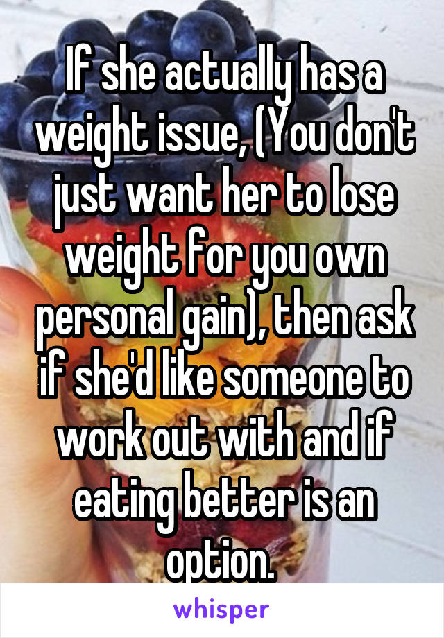 If she actually has a weight issue, (You don't just want her to lose weight for you own personal gain), then ask if she'd like someone to work out with and if eating better is an option. 