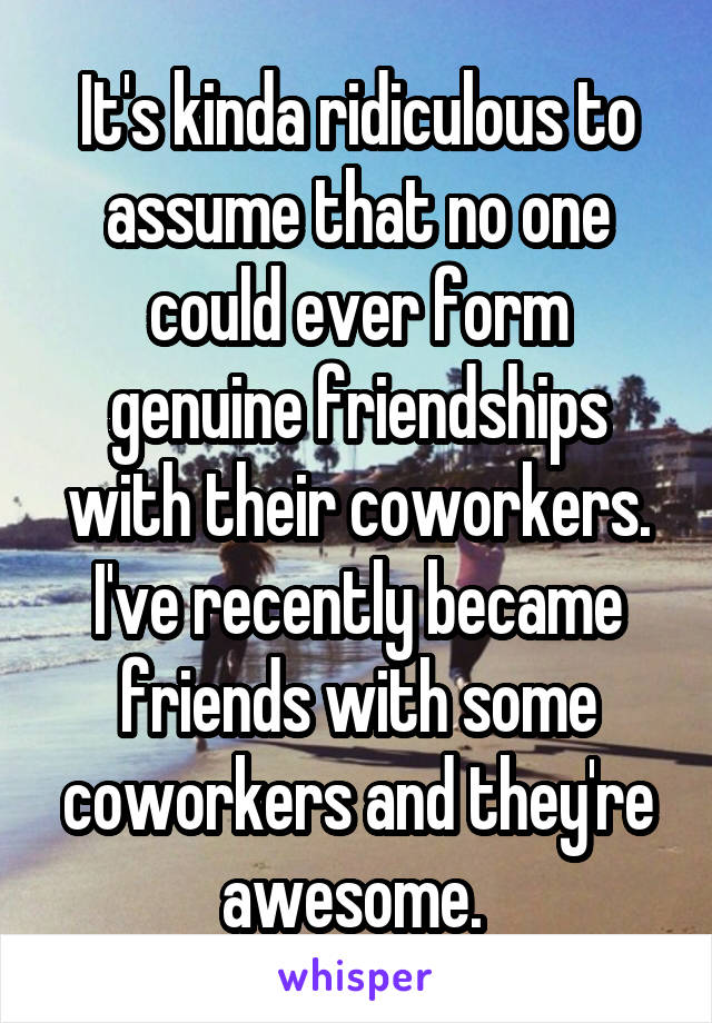 It's kinda ridiculous to assume that no one could ever form genuine friendships with their coworkers. I've recently became friends with some coworkers and they're awesome. 