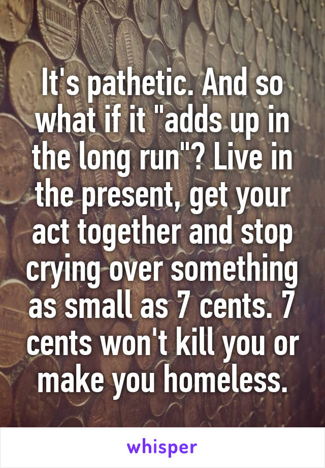It's pathetic. And so what if it "adds up in the long run"? Live in the present, get your act together and stop crying over something as small as 7 cents. 7 cents won't kill you or make you homeless.