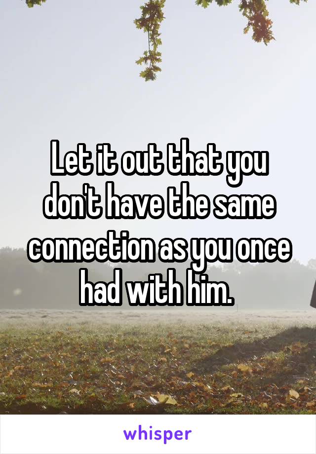 Let it out that you don't have the same connection as you once had with him. 
