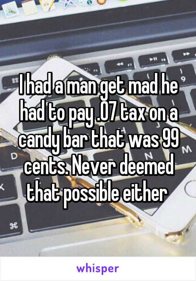 I had a man get mad he had to pay .07 tax on a candy bar that was 99 cents. Never deemed that possible either 