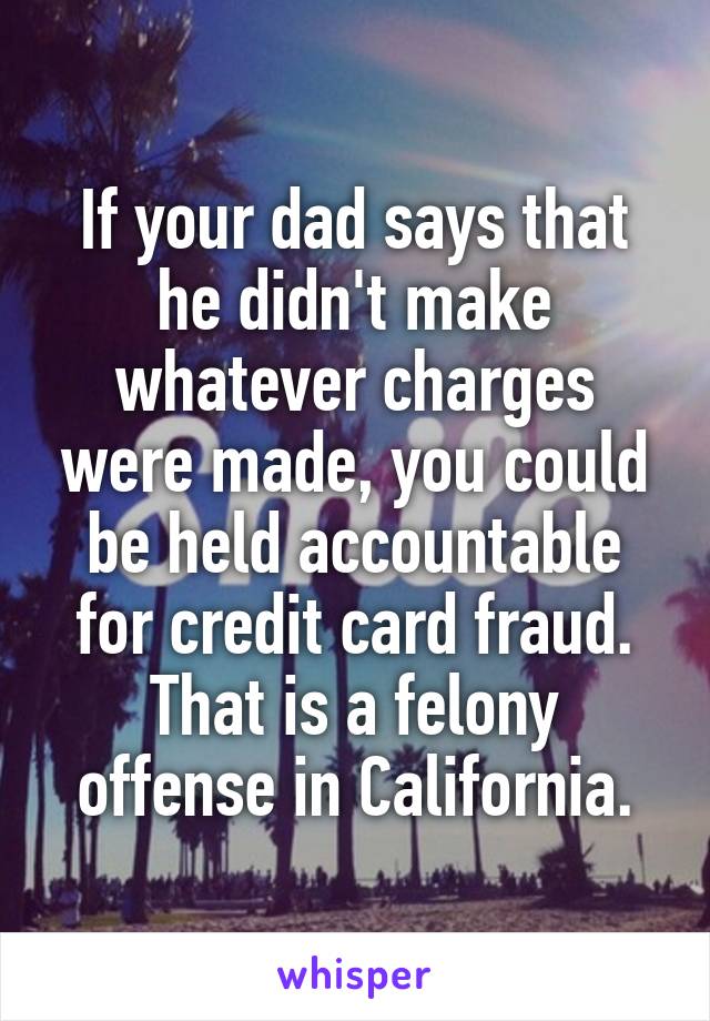 If your dad says that he didn't make whatever charges were made, you could be held accountable for credit card fraud. That is a felony offense in California.