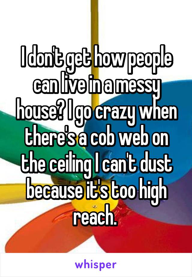 I don't get how people can live in a messy house? I go crazy when there's a cob web on the ceiling I can't dust because it's too high reach. 