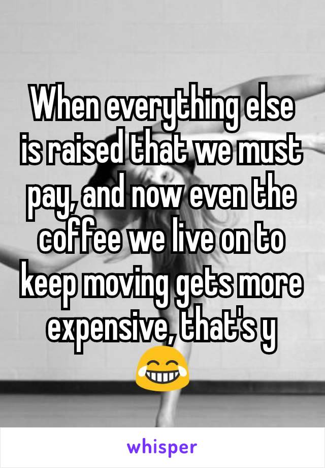 When everything else is raised that we must pay, and now even the coffee we live on to keep moving gets more expensive, that's y 😂