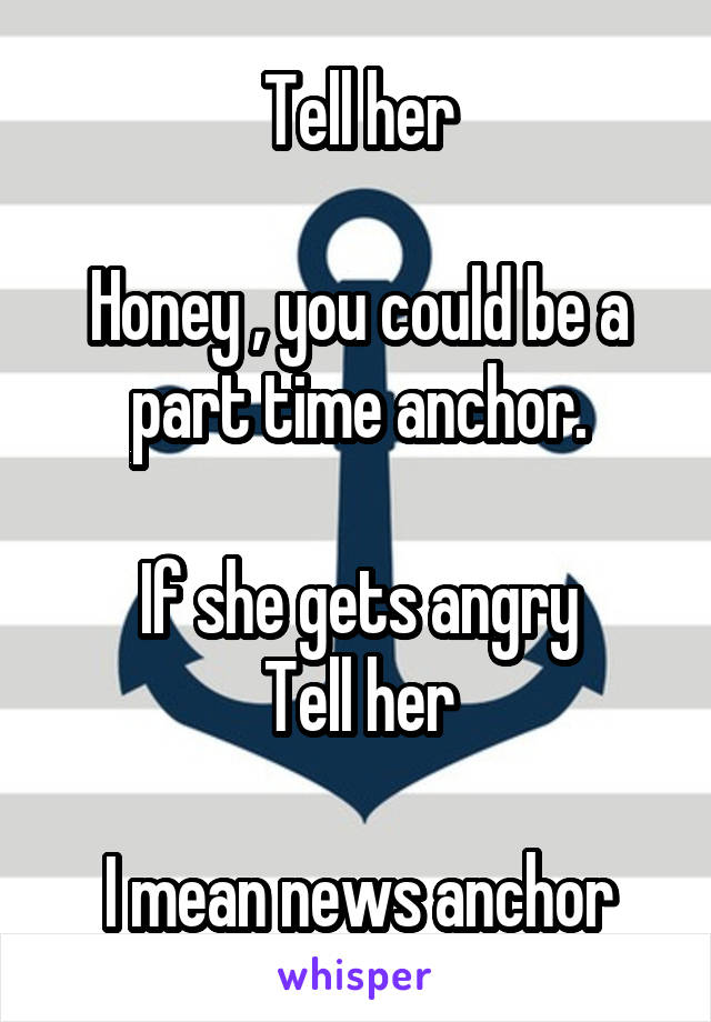 Tell her

Honey , you could be a part time anchor.

If she gets angry
Tell her

I mean news anchor
