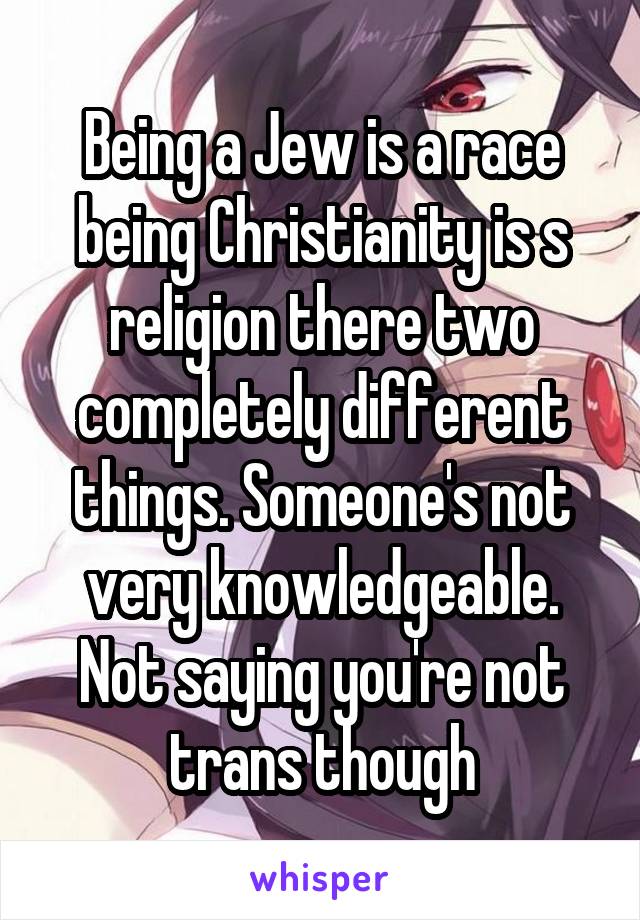 Being a Jew is a race being Christianity is s religion there two completely different things. Someone's not very knowledgeable. Not saying you're not trans though