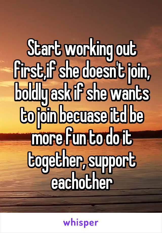 Start working out first,if she doesn't join, boldly ask if she wants to join becuase itd be more fun to do it together, support eachother