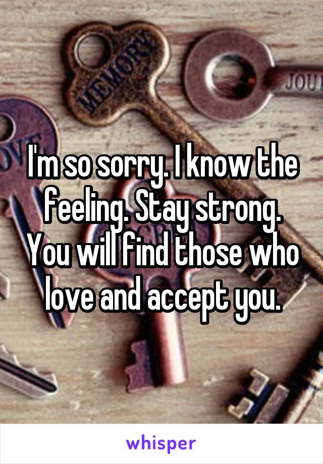 I'm so sorry. I know the feeling. Stay strong. You will find those who love and accept you.