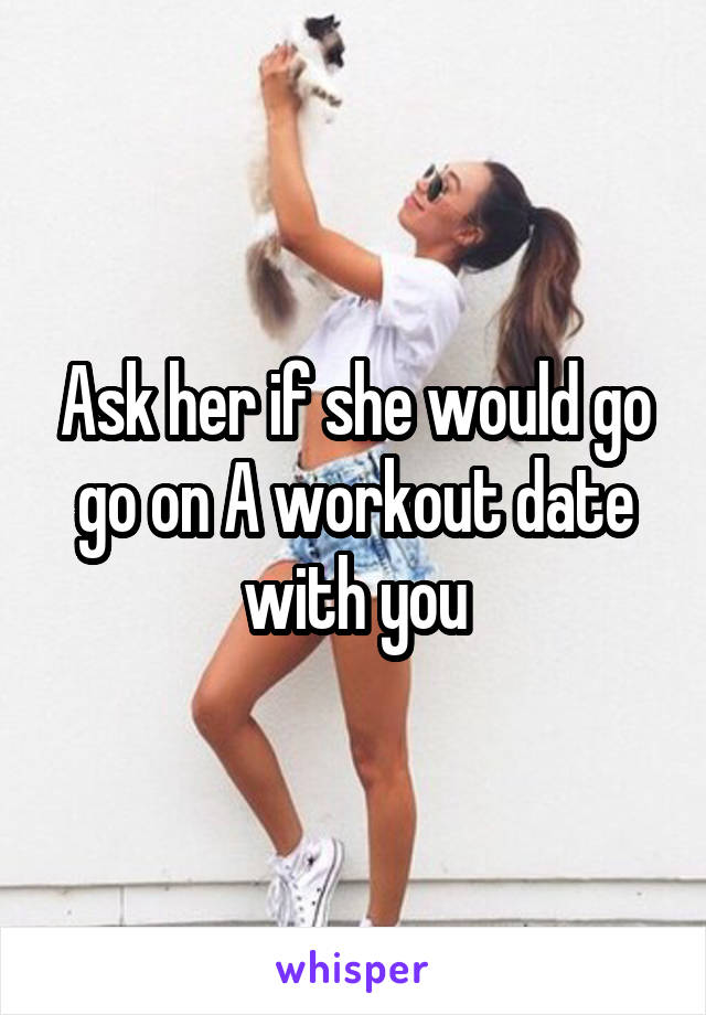 Ask her if she would go go on A workout date with you