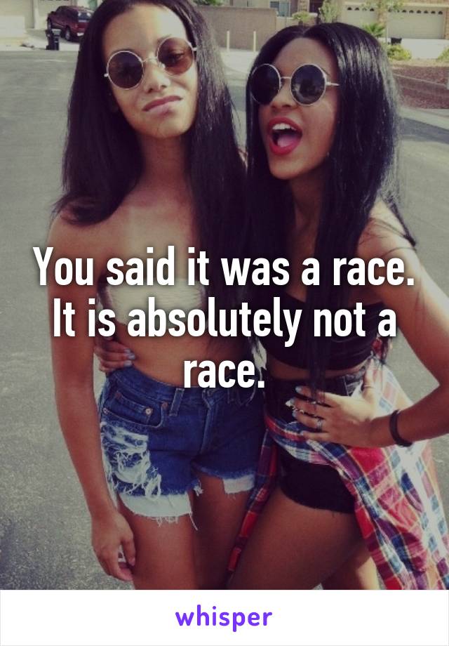 You said it was a race.
It is absolutely not a race.