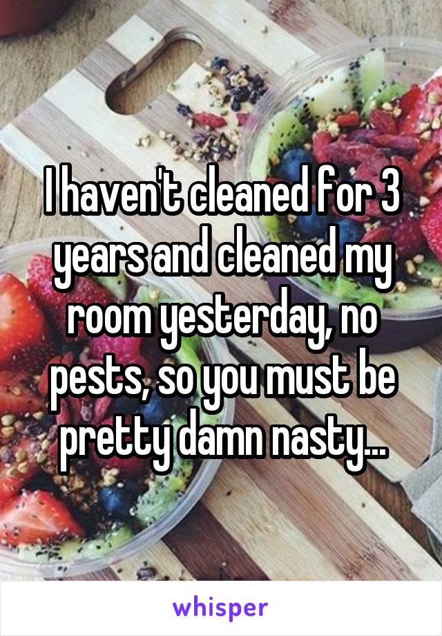 I haven't cleaned for 3 years and cleaned my room yesterday, no pests, so you must be pretty damn nasty...
