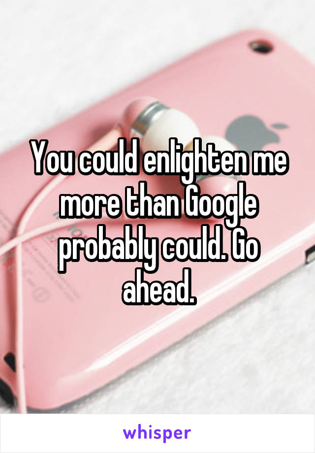 You could enlighten me more than Google probably could. Go ahead.