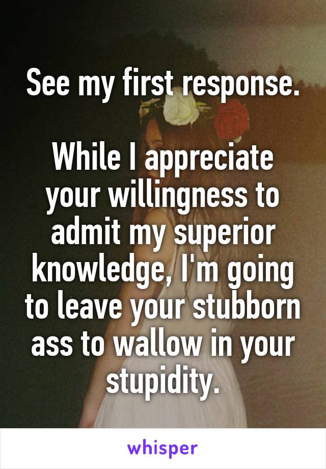 See my first response.

While I appreciate your willingness to admit my superior knowledge, I'm going to leave your stubborn ass to wallow in your stupidity.